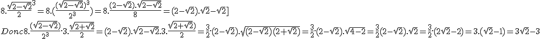 https://latex.ilemaths.net/ile_tex.cgi?8.\fr{\sqrt{2-\sqrt{2}}}{2}^3%20=%208.(\fr{(\sqrt{2-\sqrt{2}})^3}{2^3})%20=%208.\fr{(2-\sqrt{2}).\sqrt{2-\sqrt{2}}}{8}%20=%20(2-\sqrt{2}).\sqrt{2}-\sqrt{2}]%20\\%20%20\\%20Donc%208.\fr{(\sqrt{2-\sqrt{2}})}{2^3}.3.\fr{\sqrt{2+\sqrt{2}}}{2}%20=%20(2-\sqrt{2}).\sqrt{2-\sqrt{2}}.3.\fr{\sqrt{2+\sqrt{2}})}{2}%20=%20\fr{3}{2}.(2-\sqrt{2}).\sqrt{(2-\sqrt{2})(2+\sqrt{2})}%20=%20\fr{3}{2}.(2-\sqrt{2}).\sqrt{4-2}%20=%20\fr{3}{2}(2-\sqrt{2}).\sqrt{2}%20=%20\fr{3}{2}.(2\sqrt{2}-2)%20=%203.(\sqrt{2}-1)%20=%203\sqrt{2}-3